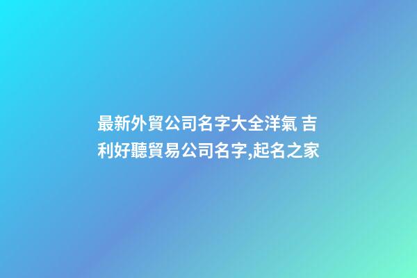 最新外貿公司名字大全洋氣 吉利好聽貿易公司名字,起名之家-第1張-公司起名-玄機派